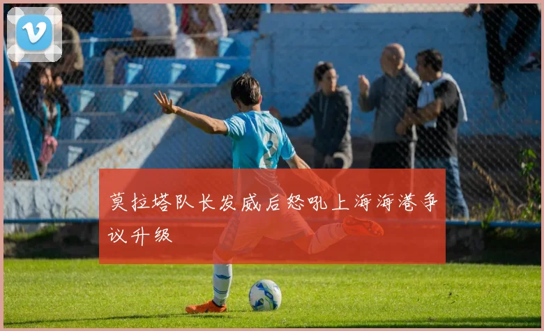 莫拉塔队长发威后怒吼上海海港争议升级