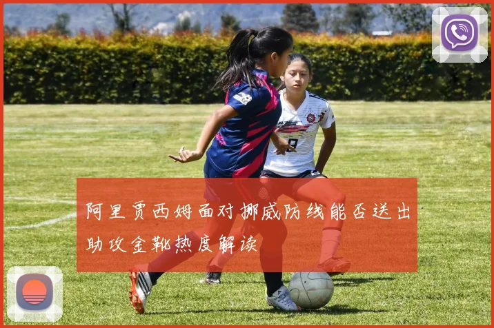 阿里贾西姆面对挪威防线能否送出助攻金靴热度解读
