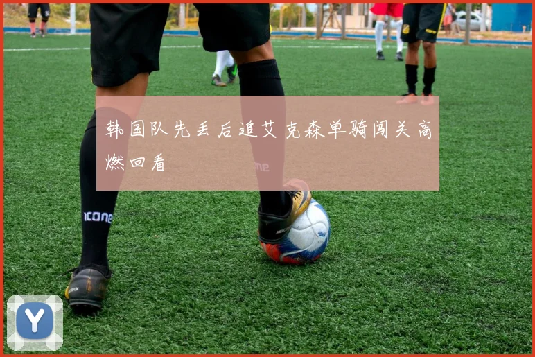 韩国队先丢后追艾克森单骑闯关高燃回看