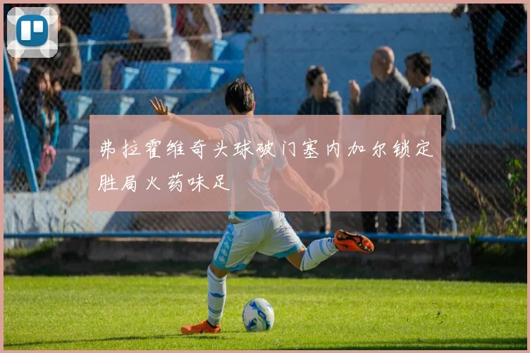 弗拉霍维奇头球破门塞内加尔锁定胜局火药味足