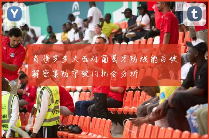 肖穆罗多夫面对葡萄牙防线能否破解密集防守破门机会分析