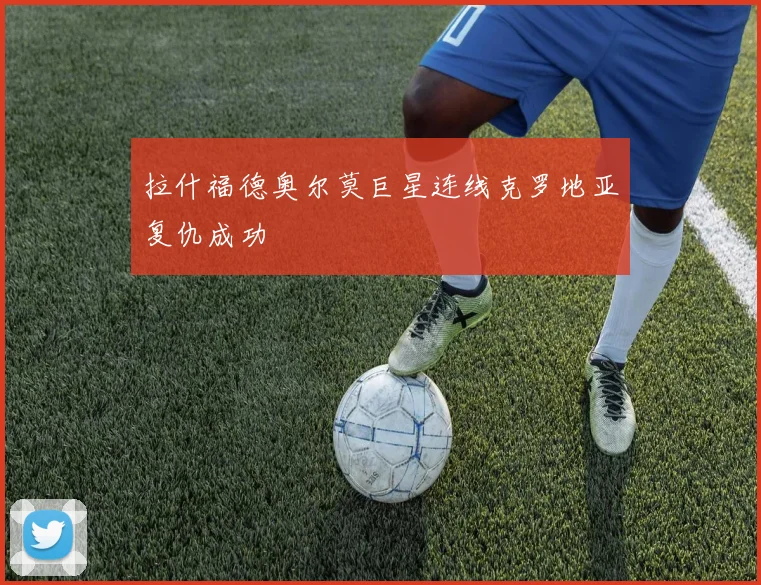 拉什福德奥尔莫巨星连线克罗地亚复仇成功
