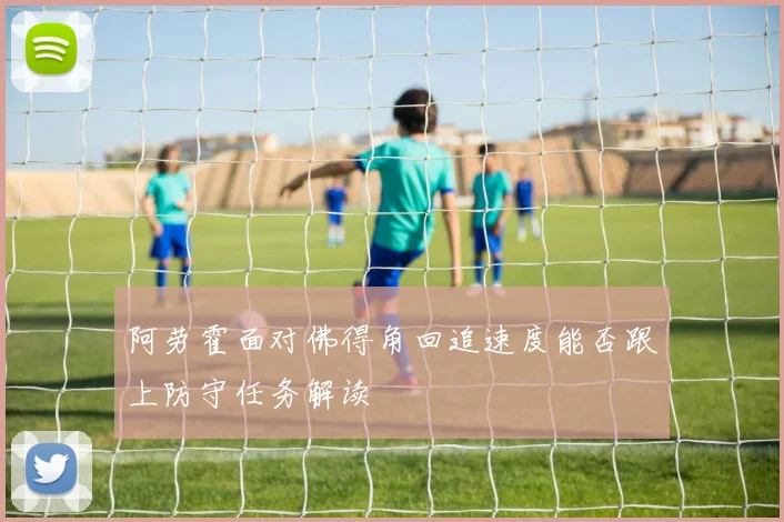 阿劳霍面对佛得角回追速度能否跟上防守任务解读