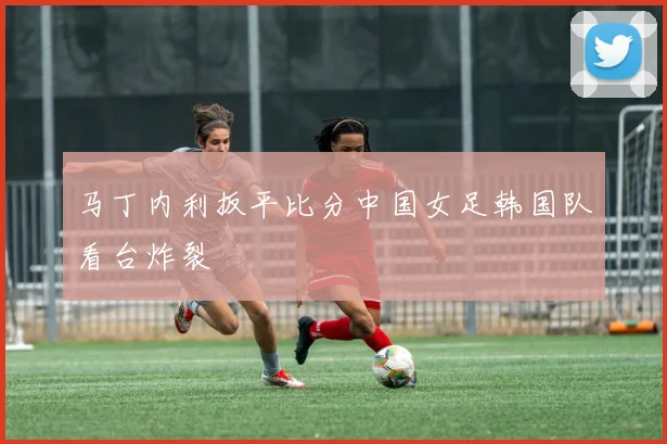 马丁内利扳平比分中国女足韩国队看台炸裂