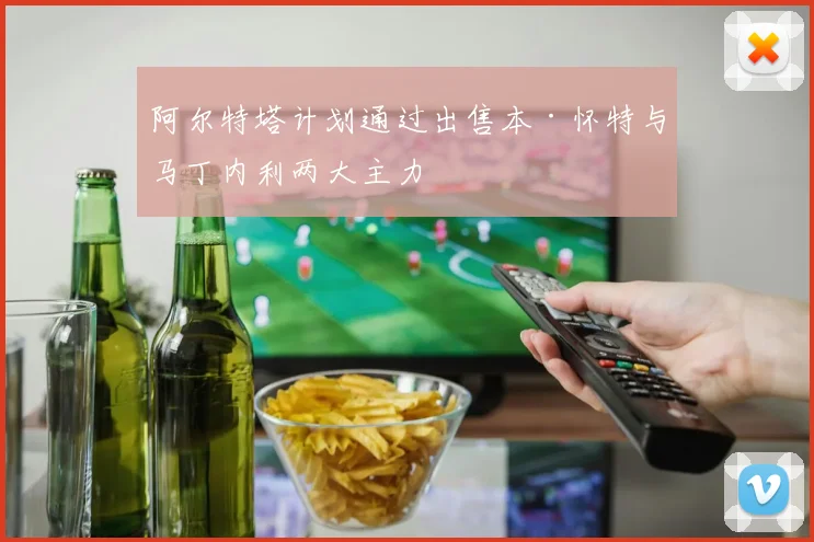 阿尔特塔计划通过出售本·怀特与马丁内利两大主力