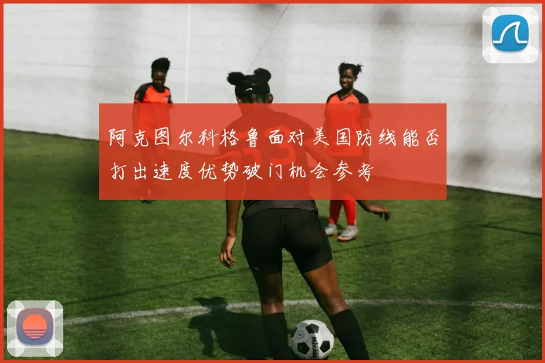阿克图尔科格鲁面对美国防线能否打出速度优势破门机会参考