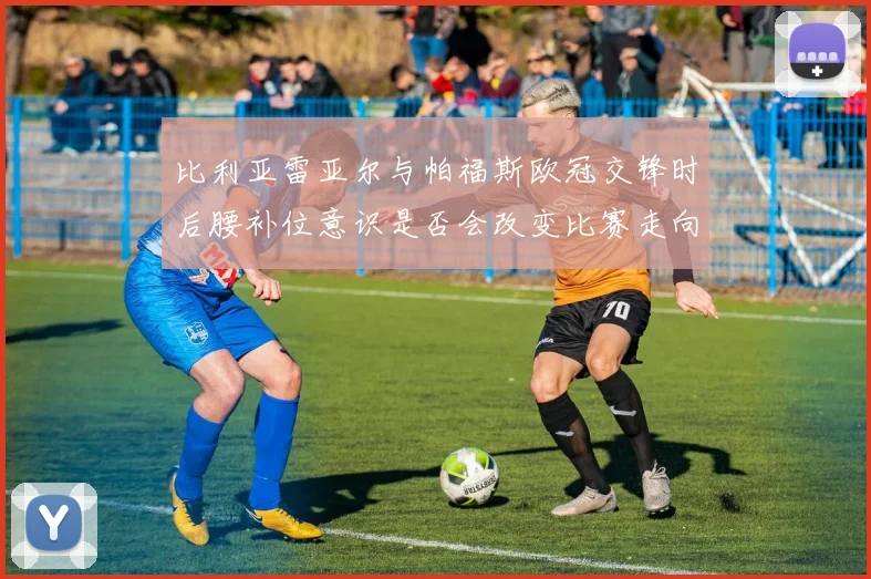 比利亚雷亚尔与帕福斯欧冠交锋时后腰补位意识是否会改变比赛走向