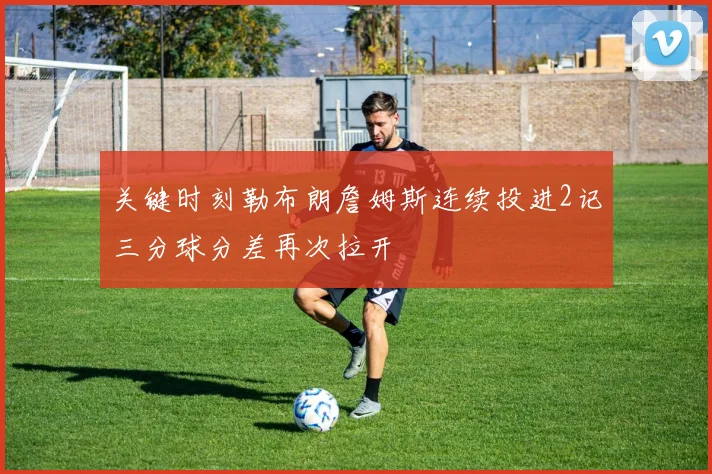 关键时刻勒布朗詹姆斯连续投进2记三分球分差再次拉开