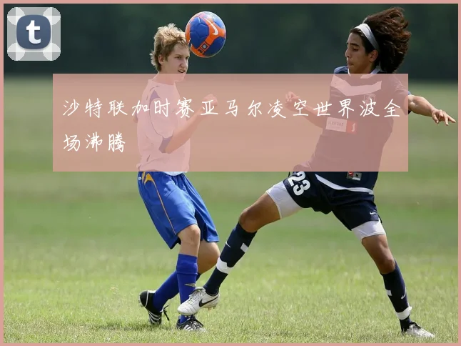 沙特联加时赛亚马尔凌空世界波全场沸腾