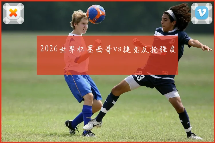 2026世界杯墨西哥vs捷克反抢强度