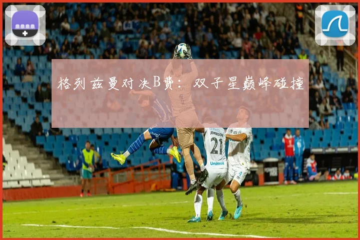 格列兹曼对决B费：双子星巅峰碰撞