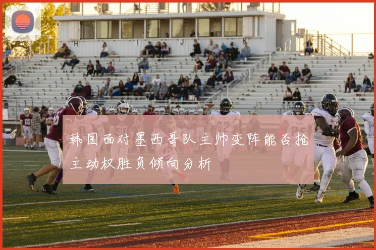 韩国面对墨西哥队主帅变阵能否抢主动权胜负倾向分析