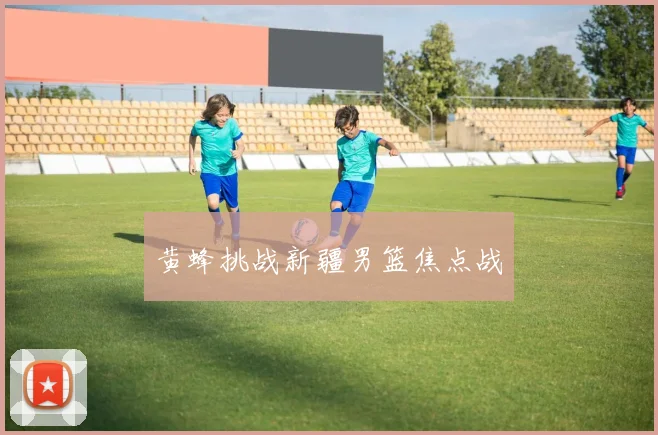 黄蜂挑战新疆男篮焦点战