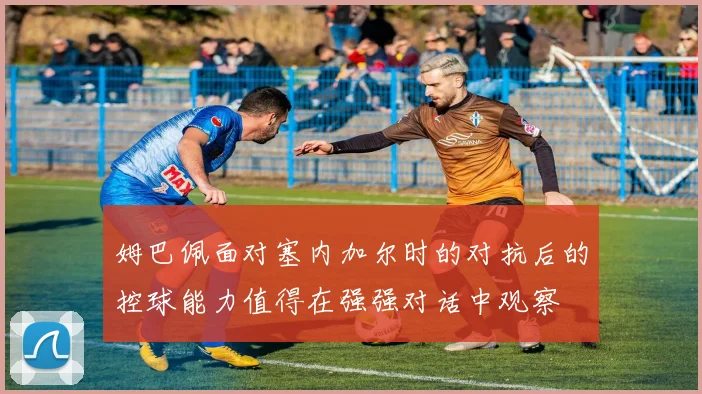 姆巴佩面对塞内加尔时的对抗后的控球能力值得在强强对话中观察