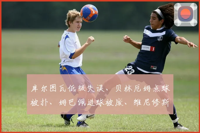 库尔图瓦低级失误、贝林厄姆点球被扑、姆巴佩进球被废、维尼修斯染红