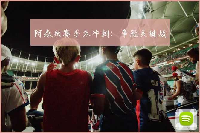 阿森纳赛季末冲刺：争冠关键战