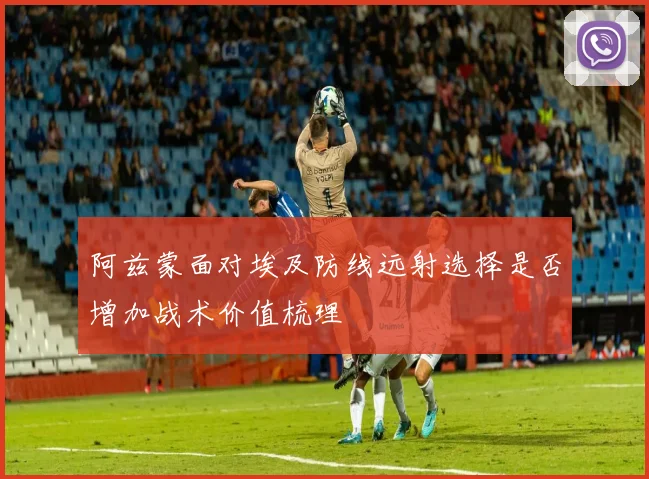 阿兹蒙面对埃及防线远射选择是否增加战术价值梳理