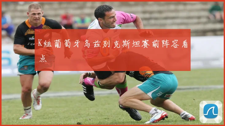 K组葡萄牙乌兹别克斯坦赛前阵容看点