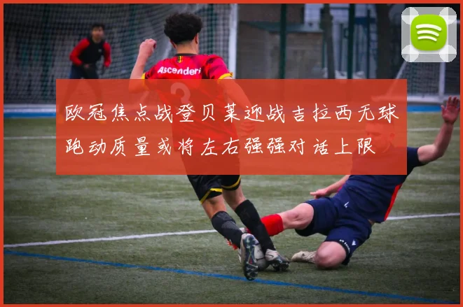 欧冠焦点战登贝莱迎战吉拉西无球跑动质量或将左右强强对话上限
