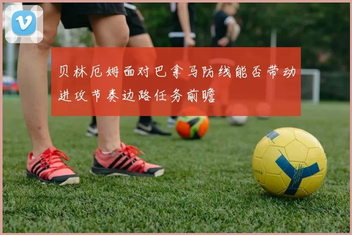 贝林厄姆面对巴拿马防线能否带动进攻节奏边路任务前瞻