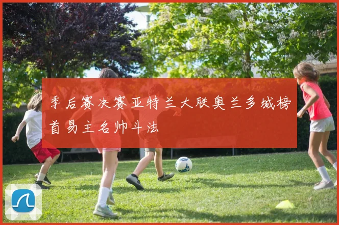 季后赛决赛亚特兰大联奥兰多城榜首易主名帅斗法