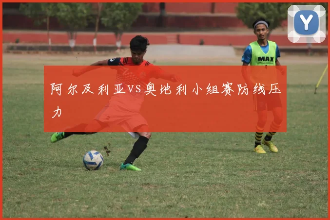 阿尔及利亚vs奥地利小组赛防线压力