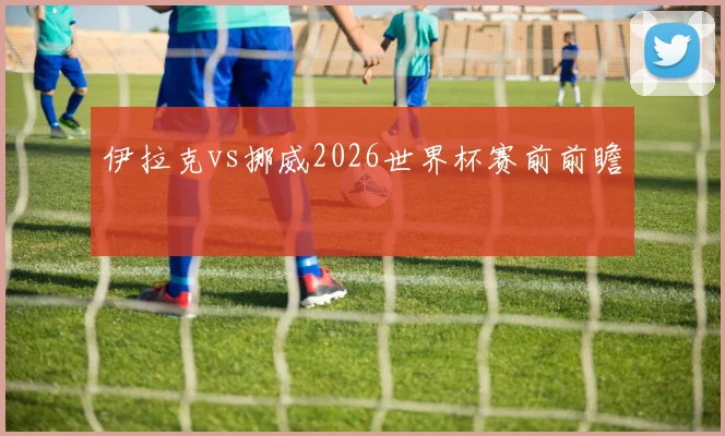 伊拉克vs挪威2026世界杯赛前前瞻