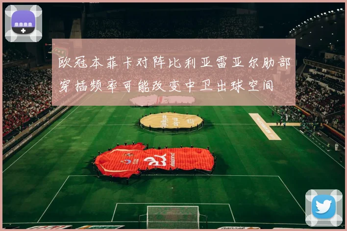 欧冠本菲卡对阵比利亚雷亚尔肋部穿插频率可能改变中卫出球空间