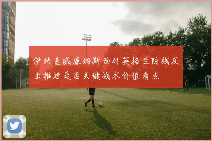 伊纳基威廉姆斯面对英格兰防线反击推进是否关键战术价值看点