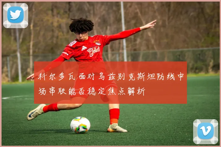 科尔多瓦面对乌兹别克斯坦防线中场串联能否稳定焦点解析