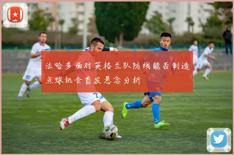法哈多面对英格兰队防线能否制造点球机会首发悬念分析