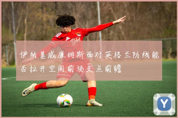 伊纳基威廉姆斯面对英格兰防线能否拉开空间前场支点前瞻