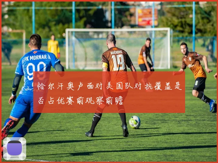恰尔汗奥卢面对美国队对抗覆盖是否占优赛前观察前瞻