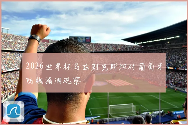 2026世界杯乌兹别克斯坦对葡萄牙防线漏洞观察