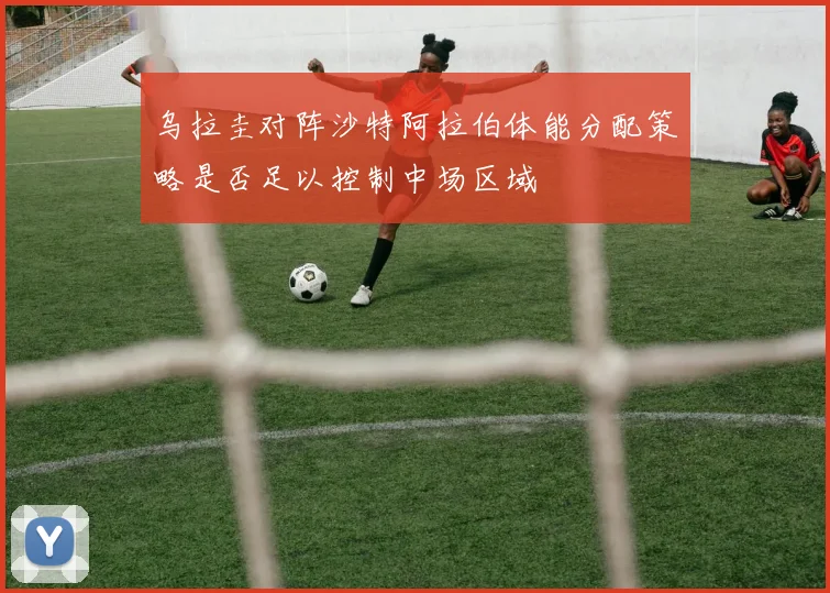 乌拉圭对阵沙特阿拉伯体能分配策略是否足以控制中场区域