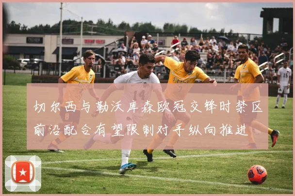 切尔西与勒沃库森欧冠交锋时禁区前沿配合有望限制对手纵向推进