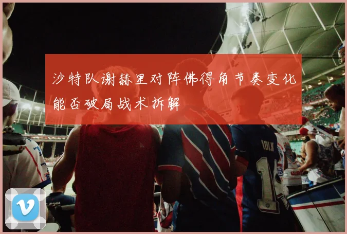 沙特队谢赫里对阵佛得角节奏变化能否破局战术拆解