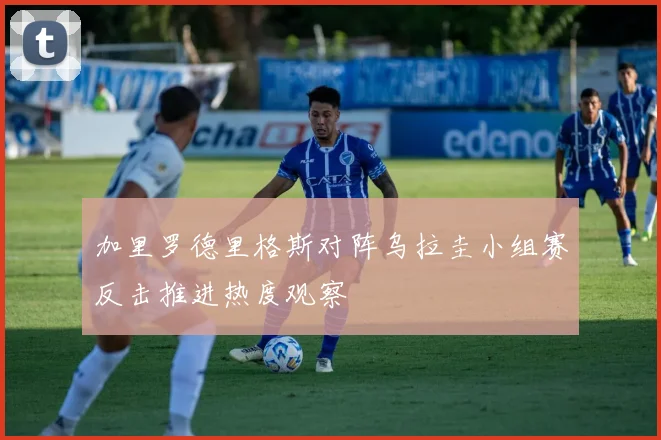 加里罗德里格斯对阵乌拉圭小组赛反击推进热度观察