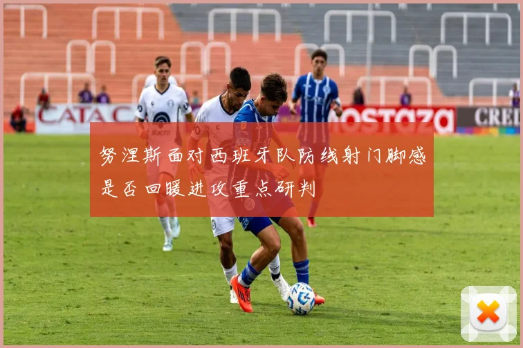 努涅斯面对西班牙队防线射门脚感是否回暖进攻重点研判