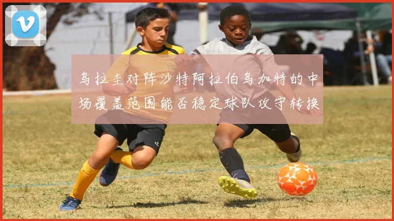 乌拉圭对阵沙特阿拉伯乌加特的中场覆盖范围能否稳定球队攻守转换