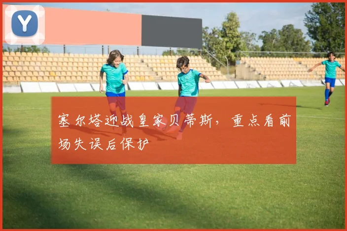 塞尔塔迎战皇家贝蒂斯,重点看前场失误后保护