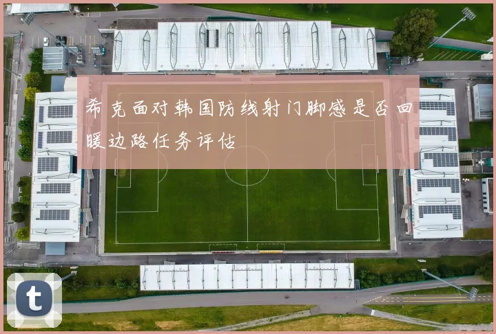 希克面对韩国防线射门脚感是否回暖边路任务评估