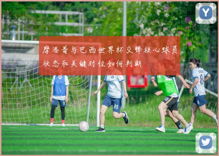 摩洛哥与巴西世界杯交锋核心球员状态和关键对位如何判断